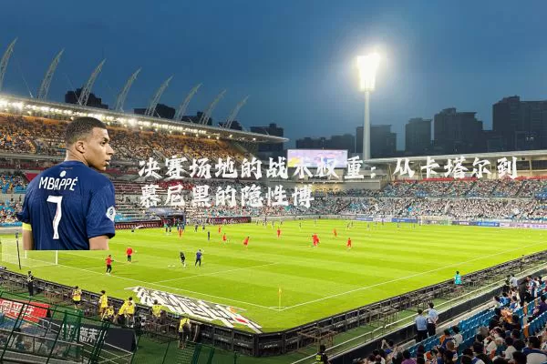 决赛场地的战术权重：从卡塔尔到慕尼黑的隐性博弈